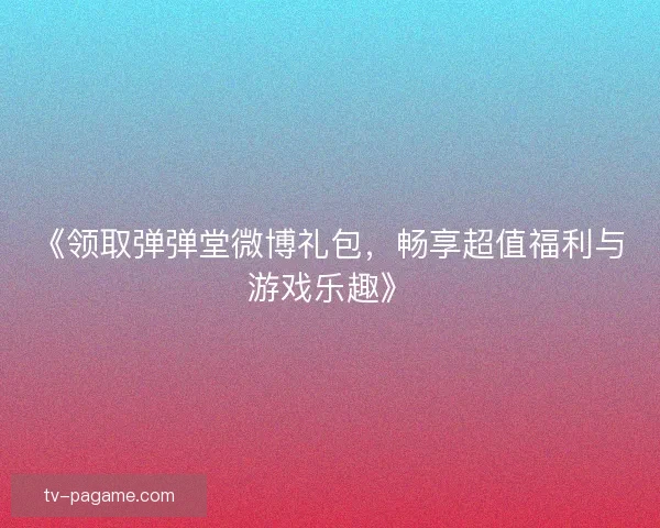 《领取弹弹堂微博礼包，畅享超值福利与游戏乐趣》