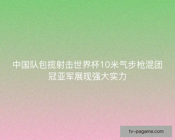 中国队包揽射击世界杯10米气步枪混团冠亚军展现强大实力