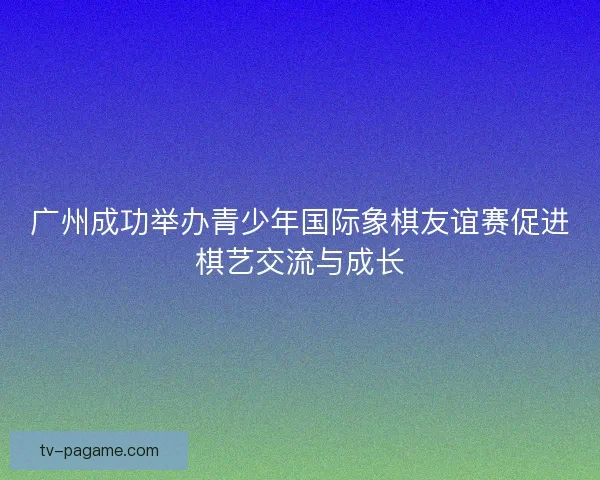 广州成功举办青少年国际象棋友谊赛促进棋艺交流与成长