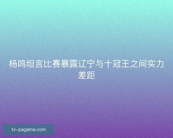 杨鸣坦言比赛暴露辽宁与十冠王之间实力差距