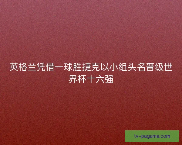 英格兰凭借一球胜捷克以小组头名晋级世界杯十六强