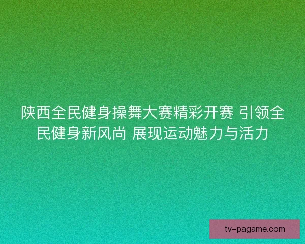 陕西全民健身操舞大赛精彩开赛 引领全民健身新风尚 展现运动魅力与活力 陕西全民健身操舞大赛精彩开赛 引领全民健身新风尚 展现运动魅力与活力