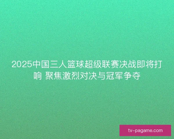 2025中国三人篮球超级联赛决战即将打响 聚焦激烈对决与冠军争夺