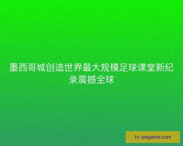 墨西哥城创造世界最大规模足球课堂新纪录震撼全球