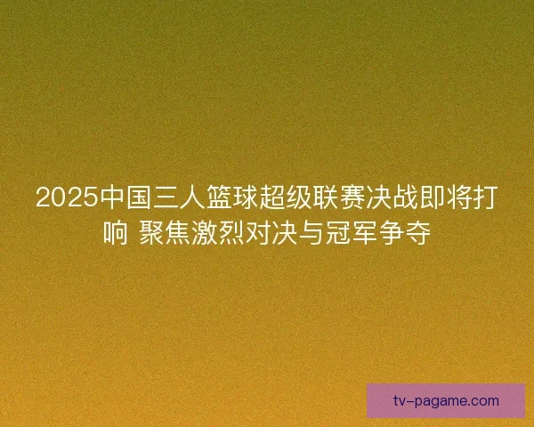 2025中国三人篮球超级联赛决战即将打响 聚焦激烈对决与冠军争夺