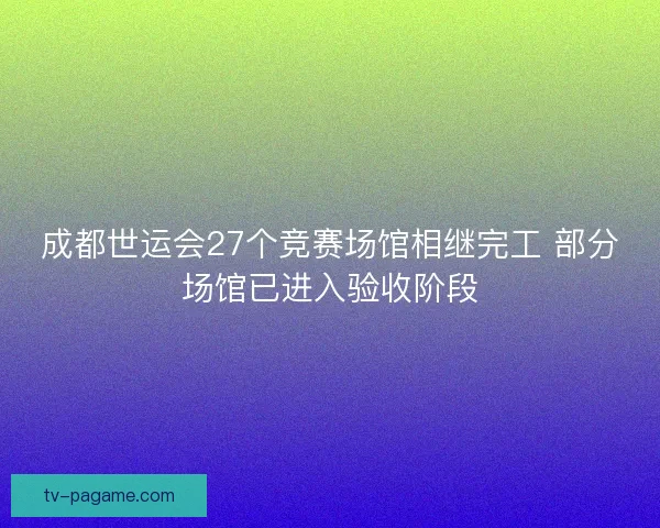 成都世运会27个竞赛场馆相继完工 部分场馆已进入验收阶段
