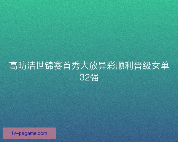 高昉洁世锦赛首秀大放异彩顺利晋级女单32强