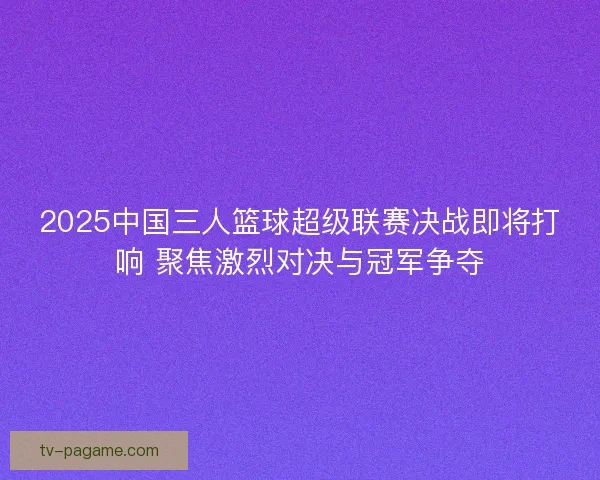 2025中国三人篮球超级联赛决战即将打响 聚焦激烈对决与冠军争夺