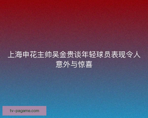 上海申花主帅吴金贵谈年轻球员表现令人意外与惊喜 上海申花主帅吴金贵谈年轻球员表现令人意外与惊喜