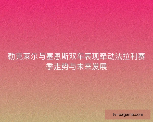 勒克莱尔与塞恩斯双车表现牵动法拉利赛季走势与未来发展