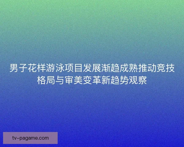男子花样游泳项目发展渐趋成熟推动竞技格局与审美变革新趋势观察 男子花样游泳项目发展渐趋成熟推动竞技格局与审美变革新趋势观察