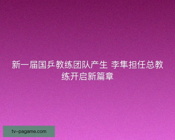 新一届国乒教练团队产生 李隼担任总教练开启新篇章