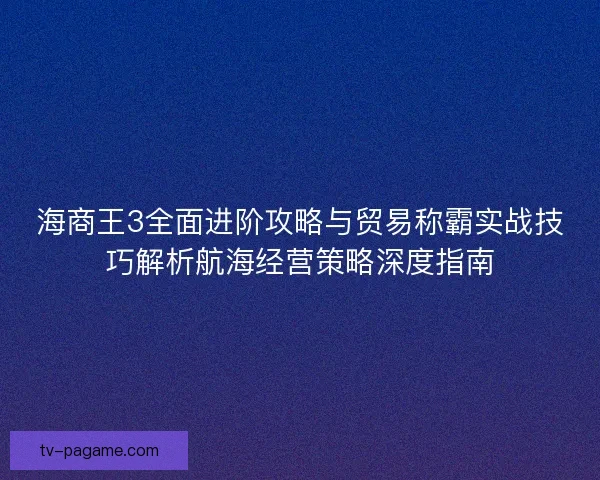 海商王3全面进阶攻略与贸易称霸实战技巧解析航海经营策略深度指南