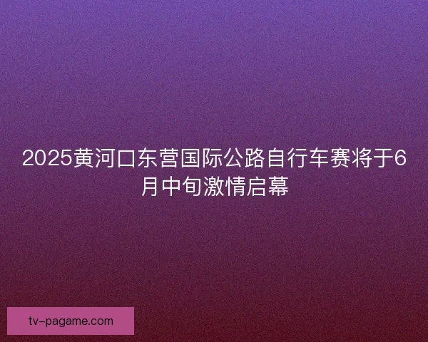 2025黄河口东营国际公路自行车赛将于6月中旬激情启幕