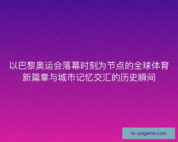 以巴黎奥运会落幕时刻为节点的全球体育新篇章与城市记忆交汇的历史瞬间