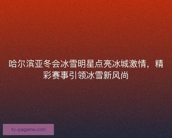 哈尔滨亚冬会冰雪明星点亮冰城激情，精彩赛事引领冰雪新风尚