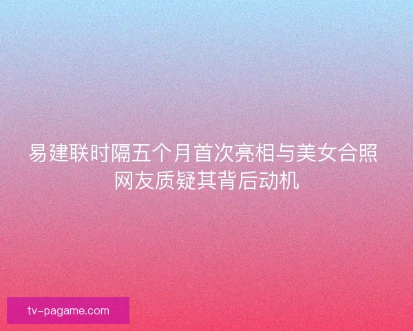 易建联时隔五个月首次亮相与美女合照 网友质疑其背后动机