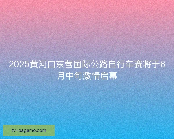 2025黄河口东营国际公路自行车赛将于6月中旬激情启幕