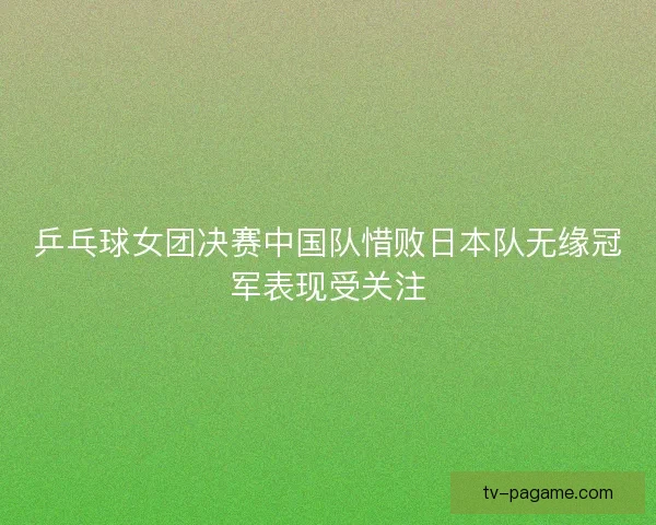 乒乓球女团决赛中国队惜败日本队无缘冠军表现受关注