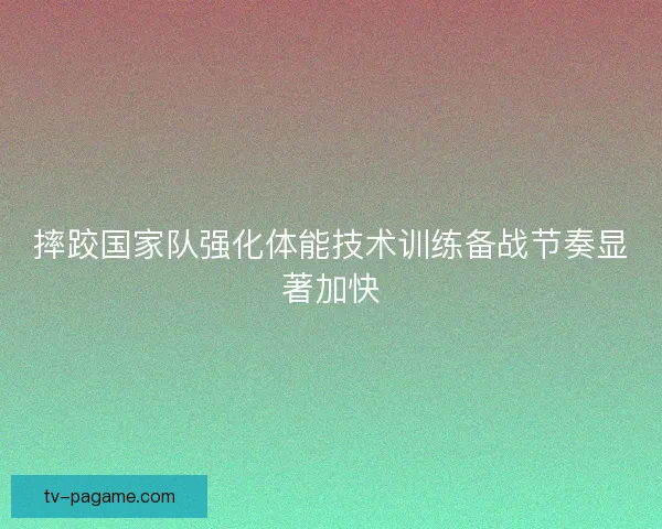 摔跤国家队强化体能技术训练备战节奏显著加快